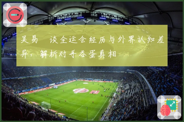 吴易昺谈全运会经历与外界认知差异，解析对手吞蛋真相