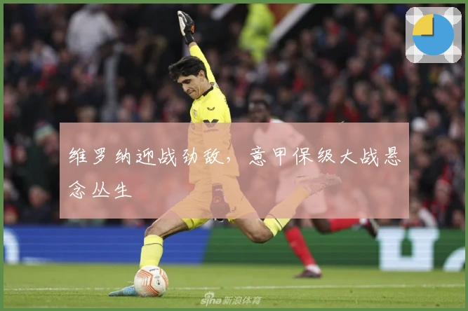 维罗纳迎战劲敌，意甲保级大战悬念丛生