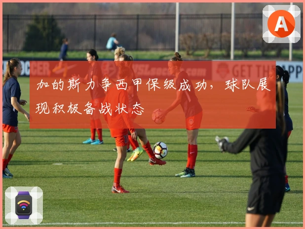 加的斯力争西甲保级成功，球队展现积极备战状态