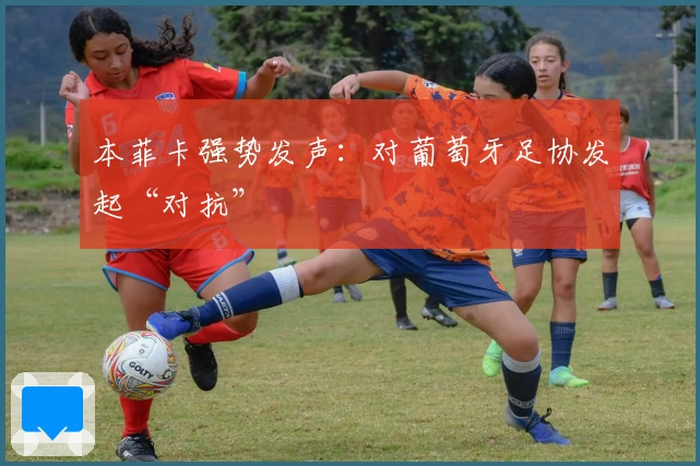 本菲卡强势发声：对葡萄牙足协发起“对抗”