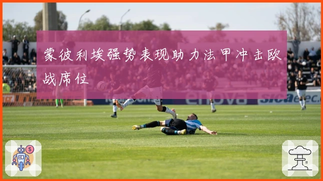 蒙彼利埃强势表现助力法甲冲击欧战席位