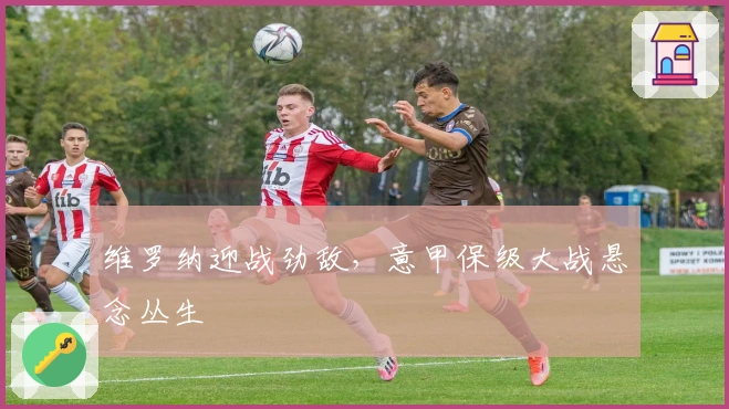 维罗纳迎战劲敌，意甲保级大战悬念丛生